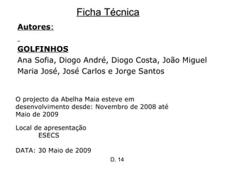 Ficha Técnica Autores : GOLFINHOS Ana Sofia, Diogo André, Diogo Costa, João Miguel Maria José, José Carlos e Jorge Santos Local de apresentação ESECS DATA: 30 Maio de 2009 O projecto da Abelha Maia esteve em desenvolvimento desde: Novembro de 2008 até Maio de 2009 D. 14 