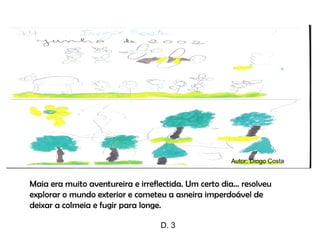 Maia era muito aventureira e irreflectida. Um certo dia… resolveu explorar o mundo exterior e cometeu a asneira imperdoável de deixar a colmeia e fugir para longe. Autor: Diogo Costa D. 3 