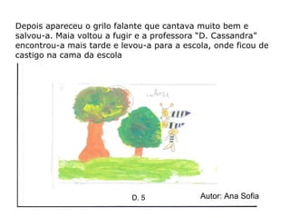 Depois apareceu o grilo falante que cantava muito bem e salvou-a. Maia voltou a fugir e a professora “D. Cassandra” encontrou-a mais tarde e levou-a para a escola, onde ficou de castigo na cama da escola   Autor: Ana Sofia D. 5 