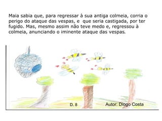 Maia sabia que, para regressar à sua antiga colmeia, corria o perigo do ataque das vespas, e  que seria castigada, por ter fugido. Mas, mesmo assim não teve medo e, regressou à colmeia, anunciando o iminente ataque das vespas . Autor: Diogo Costa D. 8 