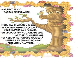 MAS ZUNZUM NÃO
PARAVA DE RECLAMAR.
FICOU TÃO CHATA QUE TODAS
SE AFASTARAM DELA.AÍ, VOAVA
SOZINHA PARA LÁ E PARA CÁ.
UM DIA, POUSADA NO GALHO DE UMA
ÁRVORE, OUVIU UMA VOZ:
“EI, ABELHINHA! POR QUE VOCÊ ESTÁ
SEMPRE RECLAMANDO DA VIDA?”
PERGUNTOU A ÁRVORE.
 