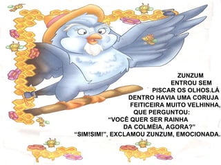 ZUNZUM
ENTROU SEM
PISCAR OS OLHOS.LÁ
DENTRO HAVIA UMA CORUJA
FEITICEIRA MUITO VELHINHA,
QUE PERGUNTOU:
“VOCÊ QUER SER RAINHA
DA COLMÉIA, AGORA?”
“SIM!SIM!”, EXCLAMOU ZUNZUM, EMOCIONADA.
 