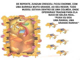 DE REPENTE, ZUNZUM CRESCEU, FICOU ENORME, COM
UMA BARRIGA MUITO GRANDE, AO SEU REDOR, TUDO
MUDOU. ESTAVA DENTRO DE UMA COLMÉIA, ONDE
OPERÁRIAS TRAZIAM PARA ELA
SUCO DE GELÉIA REAL.
“PUXA! EU SOU
UMA RAINHA, UMA
GRANDE RAINHA!”
 