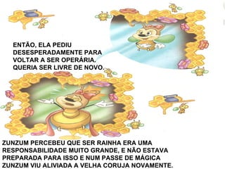 ENTÃO, ELA PEDIU
DESESPERADAMENTE PARA
VOLTAR A SER OPERÁRIA.
QUERIA SER LIVRE DE NOVO.
ZUNZUM PERCEBEU QUE SER RAINHA ERA UMA
RESPONSABILIDADE MUITO GRANDE, E NÃO ESTAVA
PREPARADA PARA ISSO E NUM PASSE DE MÁGICA
ZUNZUM VIU ALIVIADA A VELHA CORUJA NOVAMENTE.
 