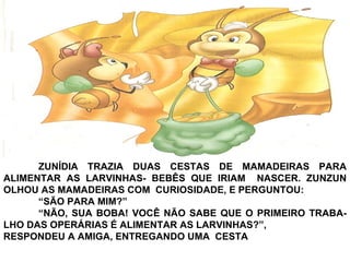 ZUNÍDIA TRAZIA DUAS CESTAS DE MAMADEIRAS PARA
ALIMENTAR AS LARVINHAS- BEBÊS QUE IRIAM NASCER. ZUNZUN
OLHOU AS MAMADEIRAS COM CURIOSIDADE, E PERGUNTOU:
“SÃO PARA MIM?”
“NÃO, SUA BOBA! VOCÊ NÃO SABE QUE O PRIMEIRO TRABA-
LHO DAS OPERÁRIAS É ALIMENTAR AS LARVINHAS?”,
RESPONDEU A AMIGA, ENTREGANDO UMA CESTA
 