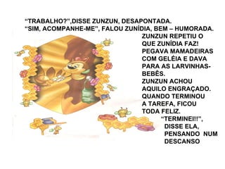 “TRABALHO?”,DISSE ZUNZUN, DESAPONTADA.
“SIM, ACOMPANHE-ME”, FALOU ZUNÍDIA, BEM – HUMORADA.
ZUNZUN REPETIU O
QUE ZUNÍDIA FAZ!
PEGAVA MAMADEIRAS
COM GELÉIA E DAVA
PARA AS LARVINHAS-
BEBÊS.
ZUNZUN ACHOU
AQUILO ENGRAÇADO.
QUANDO TERMINOU
A TAREFA, FICOU
TODA FELIZ.
“TERMINEI!!”,
DISSE ELA,
PENSANDO NUM
DESCANSO
 