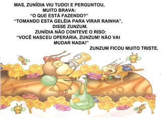 MAS, ZUNÍDIA VIU TUDO! E PERGUNTOU,
MUITO BRAVA:
“O QUE ESTÁ FAZENDO?”
“TOMANDO ESTA GELÉIA PARA VIRAR RAINHA”,
DISSE ZUNZUM.
ZUNÍDIA NÃO CONTEVE O RISO:
“VOCÊ NASCEU OPERÁRIA, ZUNZUM! NÃO VAI
MUDAR NADA!”
ZUNZUM FICOU MUITO TRISTE.
 