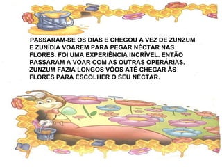 PASSARAM-SE OS DIAS E CHEGOU A VEZ DE ZUNZUM
E ZUNÍDIA VOAREM PARA PEGAR NÉCTAR NAS
FLORES. FOI UMA EXPERIÊNCIA INCRÍVEL. ENTÃO
PASSARAM A VOAR COM AS OUTRAS OPERÁRIAS.
ZUNZUM FAZIA LONGOS VÔOS ATÉ CHEGAR ÀS
FLORES PARA ESCOLHER O SEU NÉCTAR.
 