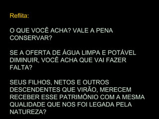 Reflita:

O QUE VOCÊ ACHA? VALE A PENA
CONSERVAR?

SE A OFERTA DE ÁGUA LIMPA E POTÁVEL
DIMINUIR, VOCÊ ACHA QUE VAI FAZER
FALTA?

SEUS FILHOS, NETOS E OUTROS
DESCENDENTES QUE VIRÃO, MERECEM
RECEBER ESSE PATRIMÔNIO COM A MESMA
QUALIDADE QUE NOS FOI LEGADA PELA
NATUREZA?
 