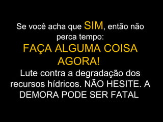 Se você acha que SIM, então não
           perca tempo:
  FAÇA ALGUMA COISA
       AGORA!
  Lute contra a degradação dos
recursos hídricos. NÃO HESITE. A
  DEMORA PODE SER FATAL
 