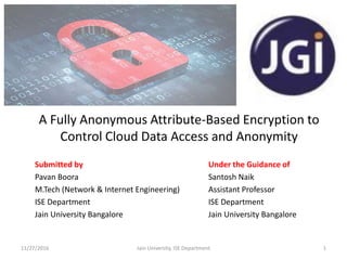 A Fully Anonymous Attribute-Based Encryption to
Control Cloud Data Access and Anonymity
Submitted by Under the Guidance of
Pavan Boora Santosh Naik
M.Tech (Network & Internet Engineering) Assistant Professor
ISE Department ISE Department
Jain University Bangalore Jain University Bangalore
11/27/2016 1Jain University, ISE Department
 