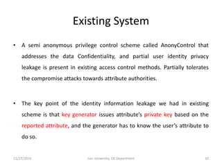 Existing System
• A semi anonymous privilege control scheme called AnonyControl that
addresses the data Confidentiality, and partial user identity privacy
leakage is present in existing access control methods. Partially tolerates
the compromise attacks towards attribute authorities.
• The key point of the identity information leakage we had in existing
scheme is that key generator issues attribute’s private key based on the
reported attribute, and the generator has to know the user’s attribute to
do so.
11/27/2016 10Jain University, ISE Department
 