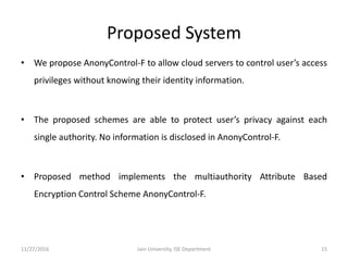 Proposed System
• We propose AnonyControl-F to allow cloud servers to control user’s access
privileges without knowing their identity information.
• The proposed schemes are able to protect user’s privacy against each
single authority. No information is disclosed in AnonyControl-F.
• Proposed method implements the multiauthority Attribute Based
Encryption Control Scheme AnonyControl-F.
11/27/2016 15Jain University, ISE Department
 