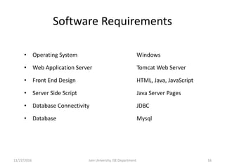 Software Requirements
• Operating System Windows
• Web Application Server Tomcat Web Server
• Front End Design HTML, Java, JavaScript
• Server Side Script Java Server Pages
• Database Connectivity JDBC
• Database Mysql
11/27/2016 16Jain University, ISE Department
 