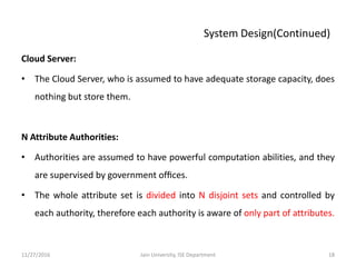 System Design(Continued)
Cloud Server:
• The Cloud Server, who is assumed to have adequate storage capacity, does
nothing but store them.
N Attribute Authorities:
• Authorities are assumed to have powerful computation abilities, and they
are supervised by government ofﬁces.
• The whole attribute set is divided into N disjoint sets and controlled by
each authority, therefore each authority is aware of only part of attributes.
11/27/2016 18Jain University, ISE Department
 
