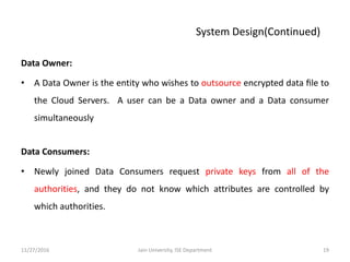 Data Owner:
• A Data Owner is the entity who wishes to outsource encrypted data ﬁle to
the Cloud Servers. A user can be a Data owner and a Data consumer
simultaneously
Data Consumers:
• Newly joined Data Consumers request private keys from all of the
authorities, and they do not know which attributes are controlled by
which authorities.
11/27/2016 19Jain University, ISE Department
System Design(Continued)
 