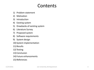 Contents
1) Problem statement
2) Motivation
3) Introduction
4) Existing system
5) Drawbacks of existing system
6) Literature Survey
7) Proposed system
8) Software requirements
9) System design
10) System implementation
11) Results
12) Testing
13) Conclusion
14) Future enhancements
15) References
11/27/2016 Jain University, ISE Department 2
 