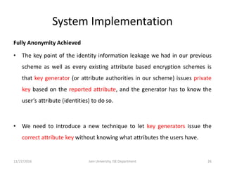 System Implementation
Fully Anonymity Achieved
• The key point of the identity information leakage we had in our previous
scheme as well as every existing attribute based encryption schemes is
that key generator (or attribute authorities in our scheme) issues private
key based on the reported attribute, and the generator has to know the
user’s attribute (identities) to do so.
• We need to introduce a new technique to let key generators issue the
correct attribute key without knowing what attributes the users have.
11/27/2016 26Jain University, ISE Department
 