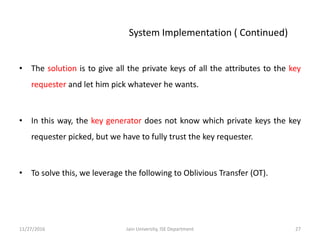 • The solution is to give all the private keys of all the attributes to the key
requester and let him pick whatever he wants.
• In this way, the key generator does not know which private keys the key
requester picked, but we have to fully trust the key requester.
• To solve this, we leverage the following to Oblivious Transfer (OT).
11/27/2016 27Jain University, ISE Department
System Implementation ( Continued)
 