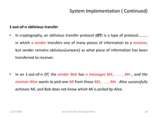 System Implementation ( Continued)
1-out-of-n oblivious transfer
• In cryptography, an oblivious transfer protocol (OT) is a type of protocol.........
in which a sender transfers one of many pieces of information to a receiver,
but sender remains oblivious(unware) as what piece of information has been
transferred to receiver.
• In an 1-out-of-n OT, the sender Bob has n messages M1, . . . , Mn , and the
receiver Alice wants to pick one Mi from those M1, . . . , Mn . Alice successfully
achieves Mi, and Bob does not know which Mi is picked by Alice.
11/27/2016 28Jain University, ISE Department
 
