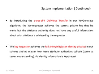 • By introducing the 1-out-of-k Oblivious Transfer in our KeyGenerate
algorithm, the key-requester achieves the correct private key that he
wants but the attribute authority does not have any useful information
about what attribute is achieved by the requester.
• The key requester achieves the full anonymity(user identity privacy) in our
scheme and no matter how many attribute authorities collude (come to
secret understanding) his identity information is kept secret
11/27/2016 29Jain University, ISE Department
System Implementation ( Continued)
 