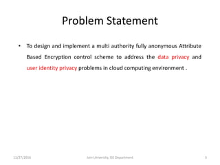 Problem Statement
• To design and implement a multi authority fully anonymous Attribute
Based Encryption control scheme to address the data privacy and
user identity privacy problems in cloud computing environment .
11/27/2016 3Jain University, ISE Department
 