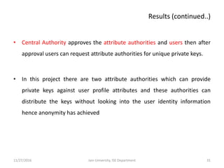 • Central Authority approves the attribute authorities and users then after
approval users can request attribute authorities for unique private keys.
• In this project there are two attribute authorities which can provide
private keys against user profile attributes and these authorities can
distribute the keys without looking into the user identity information
hence anonymity has achieved
11/27/2016 31Jain University, ISE Department
Results (continued..)
 