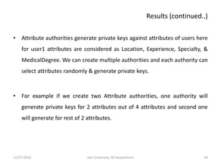 • Attribute authorities generate private keys against attributes of users here
for user1 attributes are considered as Location, Experience, Specialty, &
MedicalDegree. We can create multiple authorities and each authority can
select attributes randomly & generate private keys.
• For example if we create two Attribute authorities, one authority will
generate private keys for 2 attributes out of 4 attributes and second one
will generate for rest of 2 attributes.
11/27/2016 34Jain University, ISE Department
Results (continued..)
 