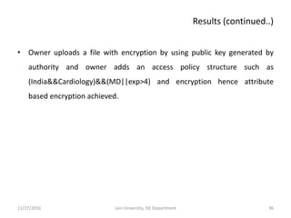 • Owner uploads a file with encryption by using public key generated by
authority and owner adds an access policy structure such as
(India&&Cardiology)&&(MD||exp>4) and encryption hence attribute
based encryption achieved.
11/27/2016 36Jain University, ISE Department
Results (continued..)
 