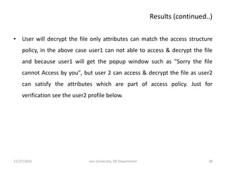 • User will decrypt the file only attributes can match the access structure
policy, in the above case user1 can not able to access & decrypt the file
and because user1 will get the popup window such as "Sorry the file
cannot Access by you", but user 2 can access & decrypt the file as user2
can satisfy the attributes which are part of access policy. Just for
verification see the user2 profile below.
11/27/2016 38Jain University, ISE Department
Results (continued..)
 