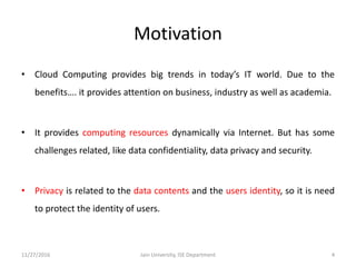 Motivation
• Cloud Computing provides big trends in today’s IT world. Due to the
benefits…. it provides attention on business, industry as well as academia.
• It provides computing resources dynamically via Internet. But has some
challenges related, like data confidentiality, data privacy and security.
• Privacy is related to the data contents and the users identity, so it is need
to protect the identity of users.
11/27/2016 4Jain University, ISE Department
 