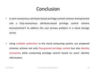 Conclusion
• A semi-anonymous attribute-based privilege control scheme AnonyControl
and a fully-anonymous attribute-based privilege control scheme
AnonyControl-F to address the user privacy problem in a cloud storage
server.
• Using multiple authorities in the cloud computing system, our proposed
schemes achieve not only ﬁne-grained privilege control but also identity
anonymity while conducting privilege control based on users’ identity
information.
11/27/2016 42Jain University, ISE Department
 