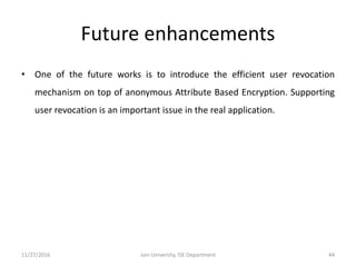 Future enhancements
• One of the future works is to introduce the efficient user revocation
mechanism on top of anonymous Attribute Based Encryption. Supporting
user revocation is an important issue in the real application.
11/27/2016 Jain University, ISE Department 44
 