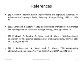 References
• [1] A. Shamir, “Identity-based cryptosystems and signature schemes,” in
Advances in Cryptology. Berlin, Germany: Springer-Verlag, 1985, pp. 47–
53.
• [2] A. Sahai and B. Waters, “Fuzzy identity-based encryption,” in Advances
in Cryptology. Berlin, Germany: Springer-Verlag, 2005, pp. 457–473.
• [3] V. Goyal, O. Pandey, A. Sahai, and B. Waters, “Attribute-based
encryption for fine-grained access control of encrypted data,” in Proc. 13th
CCS, 2006, pp. 89–98.
• [4] J. Bethencourt, A. Sahai, and B. Waters, “Ciphertext-policy
attributebased encryption,” in Proc. IEEE SP, May 2007, pp. 321–334.
11/27/2016 Jain University, ISE Department 45
 