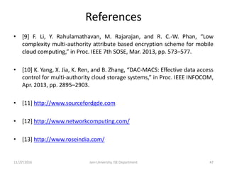 References
• [9] F. Li, Y. Rahulamathavan, M. Rajarajan, and R. C.-W. Phan, “Low
complexity multi-authority attribute based encryption scheme for mobile
cloud computing,” in Proc. IEEE 7th SOSE, Mar. 2013, pp. 573–577.
• [10] K. Yang, X. Jia, K. Ren, and B. Zhang, “DAC-MACS: Effective data access
control for multi-authority cloud storage systems,” in Proc. IEEE INFOCOM,
Apr. 2013, pp. 2895–2903.
• [11] http://www.sourcefordgde.com
• [12] http://www.networkcomputing.com/
• [13] http://www.roseindia.com/
11/27/2016 Jain University, ISE Department 47
 
