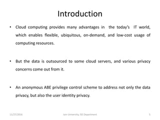 Introduction
• Cloud computing provides many advantages in the today’s IT world,
which enables ﬂexible, ubiquitous, on-demand, and low-cost usage of
computing resources.
• But the data is outsourced to some cloud servers, and various privacy
concerns come out from it.
• An anonymous ABE privilege control scheme to address not only the data
privacy, but also the user identity privacy.
11/27/2016 5Jain University, ISE Department
 