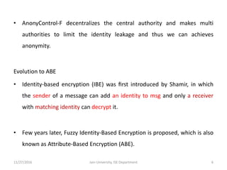 • AnonyControl-F decentralizes the central authority and makes multi
authorities to limit the identity leakage and thus we can achieves
anonymity.
Evolution to ABE
• Identity-based encryption (IBE) was ﬁrst introduced by Shamir, in which
the sender of a message can add an identity to msg and only a receiver
with matching identity can decrypt it.
• Few years later, Fuzzy Identity-Based Encryption is proposed, which is also
known as Attribute-Based Encryption (ABE).
11/27/2016 6Jain University, ISE Department
 