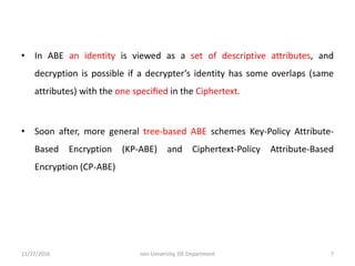 • In ABE an identity is viewed as a set of descriptive attributes, and
decryption is possible if a decrypter’s identity has some overlaps (same
attributes) with the one speciﬁed in the Ciphertext.
• Soon after, more general tree-based ABE schemes Key-Policy Attribute-
Based Encryption (KP-ABE) and Ciphertext-Policy Attribute-Based
Encryption (CP-ABE)
11/27/2016 7Jain University, ISE Department
 