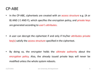 CP-ABE
• In the CP-ABE, ciphertexts are created with an access structure e.g. (A or
B) AND ( E AND F), which speciﬁes the encryption policy, and private keys
are generated according to user’s attributes.
• A user can decrypt the ciphertext if and only if his/her attributes private
key(s) satisfy the access structure speciﬁed in the ciphertext.
• By doing so, the encrypter holds the ultimate authority about the
encryption policy. Also, the already issued private keys will never be
modiﬁed unless the whole system reboots.
11/27/2016 8Jain University, ISE Department
 