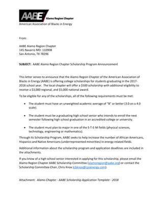  
American Association of Blacks in Energy 
 
 
From: 
 
AABE Alamo Region Chapter 
145 Navarro MD: 110908 
San Antonio, TX 78296 
 
SUBJECT:  AABE Alamo Region Chapter Scholarship Program Announcement 
 
This letter serves to announce that the Alamo Region Chapter of the American Association of 
Blacks in Energy (AABE) is offering college scholarships for students graduating in the 2017‐
2018 school year.  The local chapter will offer a $500 scholarship with additional eligibility to 
receive a $3,000 regional, and $5,000 national award. 
To be eligible for any of the scholarships, all of the following requirements must be met: 
 The student must have an unweighted academic average of “B” or better (3.0 on a 4.0 
scale). 
 
 The student must be a graduating high school senior who intends to enroll the next 
semester following high school graduation in an accredited college or university. 
 
 The student must plan to major in one of the S‐T‐E‐M fields (physical sciences, 
technology, engineering or mathematics). 
Through its Scholarship Program, AABE seeks to help increase the number of African Americans, 
Hispanics and Native Americans (underrepresented minorities) in energy related fields. 
Additional information about the scholarship program and application deadlines are included in 
the attachments. 
If you know of a high school senior interested in applying for this scholarship, please email the 
Alamo Region Chapter AABE Scholarship Committee (alamoregion@aabe.org) or contact the 
Scholarship Committee Chair, Chris Knox (cbknox@cpsenergy.com). 
 
Attachment:  Alamo Chapter ‐ AABE Scholarship Application Template ‐ 2018 
 
 