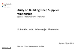 Datum : 30-04-2016
Page no: 1
Study on Building Deep Supplier
relationship
Japanese automakers vs US automakers
Präsentiert von : Palnivelrajan Manokaran
German Indian Management Studies
 