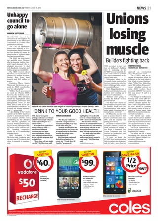 HERALDSUN.COM.AU FRIDAY, JULY 31, 2015 NEWS 21
V1 - MHSE01Z01MA
Unions
losing
muscleBuilders fighting back
THE no-ticket, no-start cul-
ture on Melbourne’s building
sites is weakening as the
CFMEU avoids industrial dis-
putes while under the spotlight
of a royal commission, an in-
dustry figure says.
Non-union labour is in-
creasingly being employed on
tier-two construction sites in a
direct challenge to the union’s
power and influence.
Chris Mazzotta, director of
Independent Contractors, said
builders were standing up to
the union’s intimidation.
“Builders aren’t going to
tolerate the bulls--t,” he told
the Herald Sun.
“All they want to know is if
the workers have proof of pub-
lic liability, WorkCover and
superannuation. Some haven’t
even asked if workers are fi-
nancial union members.”
Mr Mazzotta, who has been
seen as a union buster on Mel-
bourne construction sites since
1987, said his company was
getting more work.
He wrote to members of his
Builders Alliance Group last
week, detailing the impact of
the Royal Commission into
Union Governance and Cor-
ruption on Melbourne’s con-
struction industry.
“I have no doubt the
CFMEU has been instructing
their organisers and shop stew-
ards to take a more low-key
approach on construction
sites,” Mr Mazzotta wrote.
The CFMEU said in re-
sponse to questions about its
influence on the local industry
that it had increased member-
ships. “While Tony Abbott has
spent $80 million of taxpayers’
money attacking unions, an
extra 1000 workers have
joined the CFMEU Vic branch
this year alone,” it said in a
statement.
The change on Melbourne’s
building sites comes after evi-
dence at the commission led to
criminal charges against for-
mer CFMEU organiser Halafi-
hi “Fihi” Kivalu in Canberra
this month, where he was ac-
cused of taking more than
$150,000 in unauthorised pay-
ments from builders.
The Herald Sun under-
stands that Victorian builders
now fear they could be called
to the royal commission if they
cave to unreasonable or alleg-
edly illegal union demands.
The royal commission re-
turns to Sydney for four weeks,
beginning on Tuesday.
The union has yet to begin
bargaining for a new pay deal
with the Master Builders As-
sociation of Victoria.
stephen.drill@news.com.au
@steveheraldsun
STEPHEN DRILL
WORKPLACE REPORTER
DRINK TO YOUR GOOD HEALTH
THE Aussie beer gut is
getting a bad rap according to
a Melbourne couple who say
amber ale can be part of a
balanced diet.
With jobs that could have
many couples at odds —
nutritionist Deborah
Harrison and her beer-
brewing husband, Glenn,
have used their expertise to
devise a health program that
includes beer.
“Beer alone will not make
you fat,” Mrs Harrison said.
“But if a guy walks into a
pub with a large stomach,
everyone straight away says,
‘Look at his beer gut’.
“Nobody thinks about the
chicken parma and chips, the
Whopper meal or chocolate
sundae that might have
contributed to it.’’
Mrs Harrison explained
that she was inspired to
create her “Drink Beer Be
Healthy’’ program to
highlight a serious health
issue in a relaxed approach
with a focus on men’s health.
Mr Harrison is head
brewer at Temple Brewery in
Brunswick East. The brewery
won the best pale ale at the
Australian International
Beer Awards earlier this year.
“We both enjoy our beer
but you just need to
understand how it impacts
your body,” Mrs Harrison
said.
Livelifefitness.com.au
Deborah and Glenn Harrison have forged an unusual partnership. Picture: DAVID CAIRD
AARON LANGMAID
Unhappy
council to
go alone
ANDREW JEFFERSON
FRANKSTON Council has
announced it will suspend its
membership of the Municipal
Association of Victoria over
governance concerns.
The City of Melbourne,
which only rejoined in 2012,
has expressed similar concerns
but has decided to renew its
membership of Victoria’s peak
local government body.
The MAV has been under
the spotlight since February
after a damning Auditor-Gen-
eral’s report slammed it for in-
adequate processes to deal
with fraud and corruption and
lacking proper accountability.
The MAV receives about
$9 million a year in funding, in-
cluding $2.6 million in mem-
bership fees from local
councils and $6.2 million in
grants.
Frankston Mayor Sandra
Mayer said the decision to sus-
pend its MAV membership
was “not taken lightly”.
“Within local government
we need an effective MAV;
however, the Victorian Audi-
tor-General’s Office (VAGO)
report has highlighted some
unacceptable governance and
management issues in the
MAV which need to be ad-
dressed before Frankston City
Council will resume member-
ship,” Cr Mayer said.
A key finding of the VAGO
report was the MAV had been
unable to demonstrate wheth-
er its support activities were
contributing to the effective
and efficient operation of
councils. With Frankston pay-
ing a $58,000 subscription fee,
Cr Mayer said it could not jus-
tify spending ratepayers’
money on MAV membership
without change.
MAV President Cr Bill
McArthur said Frankston was
the only one of 79 councils that
chose to suspend its member-
ship.
Ofer valid in Coles and BI-LO Supermarkets (excludes Coles Express & Coles Online) from 29/07/15 until 04/08/15. ^Devices are locked, unlocking fee applies.
Limit 1 per customer. *Ofer is subject to change. $10 of applies to purchase price only. Not available in conjunction with any other ofer. Limit of 3 per customer.
Vodafone
Pre-Paid $50
recharge*
Microsof Lumia 435
Unlocked
• 4” display
• 1.2GHz Dual Core
• 2MP Camera
Vodafone Pre-Paid
HTC Desire 320^
• 4.5” display
• 5MP camera with fash
• Android™ KitKat
• 1.3GHz Quad core
processor
While stocks last. No rainchecks
While stocks last. No rainchecks
SAVE$64.50
WAS $129
$
6450
ea
SAVE$50
WAS $149
$
99ea
SAVE$10
WAS $50
$
40ea
Unlocked
 