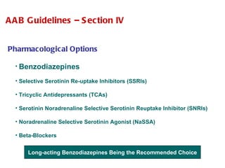 Pharmacological Options Benzodiazepines  Selective Serotinin Re-uptake Inhibitors (SSRIs)  Tricyclic Antidepressants (TCAs) Serotinin Noradrenaline Selective Serotinin Reuptake Inhibitor (SNRIs) Noradrenaline Selective Serotinin Agonist (NaSSA) Beta-Blockers AAB Guidelines – Section IV Long-acting Benzodiazepines Being the Recommended Choice 