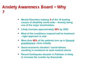 Anxiety Awareness Board – Why ? Mental Disorders makeup  5  of the 10 leading causes of disability world wide – Anxiety being one of the major shareholders Likely increase approximately  50%  by 2020 Most of the conditions respond well to treatment –right approach is vital More than  90%  of the patients turn up in  General practitioners’  clinic initially Socio-economic situation / social taboos resulting in avoidance to seek medical advice Recent Earthquake disaster in Pakistan is likely to increase the number by thousands 