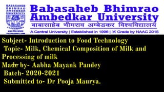 Subject- Introduction to Food Technology
Topic- Milk, Chemical Composition of Milk and
Processing of milk
Made by- Aabha Mayank Pandey
Batch- 2020-2021
Submitted to- Dr Pooja Maurya.
 