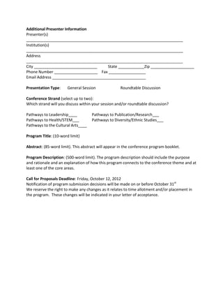 Additional Presenter Information
Presenter(s)
________________________________________________________________________
Institution(s)
________________________________________________________________________
Address
________________________________________________________________________
City _____________________________      State ____________Zip ____________________
Phone Number ____________________ Fax _________________
Email Address ___________________________________________

Presentation Type:     General Session               Roundtable Discussion

Conference Strand (select up to two):
Which strand will you discuss within your session and/or roundtable discussion?

Pathways to Leadership____           Pathways to Publication/Research___
Pathways to Health/STEM___           Pathways to Diversity/Ethnic Studies___
Pathways to the Cultural Arts____

Program Title: (10-word limit)

Abstract: (85-word limit). This abstract will appear in the conference program booklet.

Program Description: (500-word limit). The program description should include the purpose
and rationale and an explanation of how this program connects to the conference theme and at
least one of the core areas.

Call for Proposals Deadline: Friday, October 12, 2012
Notification of program submission decisions will be made on or before October 31st
We reserve the right to make any changes as it relates to time allotment and/or placement in
the program. These changes will be indicated in your letter of acceptance.
 