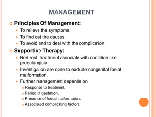 MANAGEMENT
 Principles Of Management:
 To relieve the symptoms.
 To find out the causes.
 To avoid and to deal with the complication.
 Supportive Therapy:
 Bed rest, treatment associate with condition like
preeclampsia.
 Investigation are done to exclude congenital foetal
malformation.
 Further management depends on
 Response to treatment.
 Period of gestation.
 Presence of foetal malformation.
 Associated complicating factors.
 