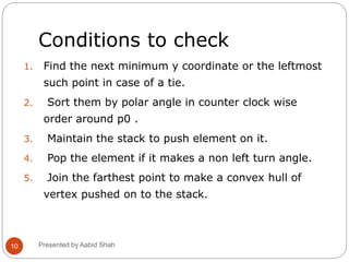 Conditions to check
1. Find the next minimum y coordinate or the leftmost
such point in case of a tie.
2. Sort them by polar angle in counter clock wise
order around p0 .
3. Maintain the stack to push element on it.
4. Pop the element if it makes a non left turn angle.
5. Join the farthest point to make a convex hull of
vertex pushed on to the stack.
10 Presented by Aabid Shah
 