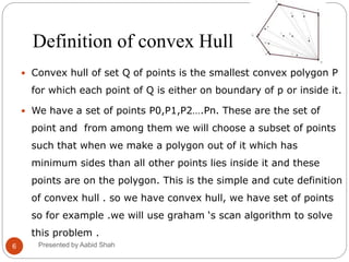 Definition of convex Hull
 Convex hull of set Q of points is the smallest convex polygon P
for which each point of Q is either on boundary of p or inside it.
 We have a set of points P0,P1,P2….Pn. These are the set of
point and from among them we will choose a subset of points
such that when we make a polygon out of it which has
minimum sides than all other points lies inside it and these
points are on the polygon. This is the simple and cute definition
of convex hull . so we have convex hull, we have set of points
so for example .we will use graham ‘s scan algorithm to solve
this problem .
6 Presented by Aabid Shah
 