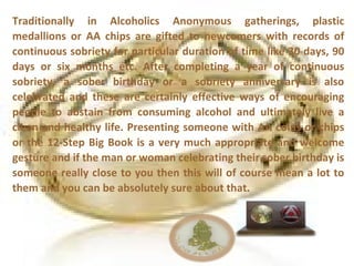 Traditionally in Alcoholics Anonymous gatherings, plastic
medallions or AA chips are gifted to newcomers with records of
continuous sobriety for particular duration of time like 30 days, 90
days or six months etc. After completing a year of continuous
sobriety, a sober birthday or a sobriety anniversary is also
celebrated and these are certainly effective ways of encouraging
people to abstain from consuming alcohol and ultimately live a
clean and healthy life. Presenting someone with AA coins or chips
or the 12-Step Big Book is a very much appropriate and welcome
gesture and if the man or woman celebrating their sober birthday is
someone really close to you then this will of course mean a lot to
them and you can be absolutely sure about that.
 